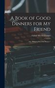 A Book of Good Dinners for my Friend; Or, "What to Have for Dinner. "W
