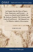 An Enquiry Into the Ideas of Space, Time, Immensity, and Eternity; ... in Answer to a Book Lately Publish'd by Mr. Jackson, Entitled, The Existence an