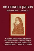 The Chinook Jargon and how to use it - a Complete and Exhaustive Lexicon of the Oldest Trade Language of the American Continent 