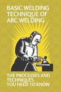 Basic Welding Technique Of Arc Welding: The Processes And Techniques You Need To Know: Arc Welding Equipment (en Inglés)