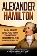 Alexander Hamilton: Una Guía Fascinante Sobre el Padre Fundador Estadounidense que Escribió la Mayoría de los Documentos Federalistas