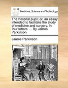 the hospital pupil; or, an essay intended to facilitate the study of medicine and surgery. in four letters. ... by james parkinson. (en Inglés)