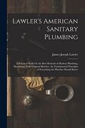 Lawler's American Sanitary Plumbing: A Practical Work on the Best Methods of Modern Plumbing, Illustrating, With Original Sketches, the Fundamental Principles of Everything the Plumber Should Know (en Inglés)