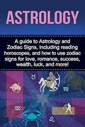 Astrology: A Guide to Astrology and Zodiac Signs, Including Reading Horoscopes, and how to use Zodiac Signs for Love, Romance, Success, Wealth, Luck, and More! 