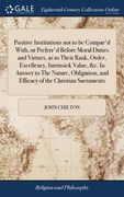 Positive Institutions not to be Compar'd With, or Preferr'd Before Moral Duties and Virtues, as to Their Rank, Order, Excellency, Intrinsick Value, &c