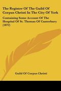 the register of the guild of corpus christi in the city of york: containing some account of the hospital of st. thomas of canterbury (1872) (en Inglés)