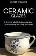 Ceramic Glazes: A Beginner'S Guide to Understanding Ceramic Glazing and Firing Techniques