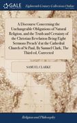 A Discourse Concerning the Unchangeable Obligations of Natural Religion, and the Truth and Certainty of the Christian Revelation Being Eight Sermons. By Samuel Clark, the Third ed, Corrected 