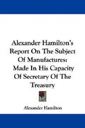 alexander hamilton's report on the subject of manufactures: made in his capacity of secretary of the treasury (en Inglés)