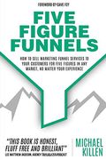 Five Figure Funnels: How to Sell Marketing Funnel Services to Your Customers for Five Figures in any Market, no Matter Your Experience 