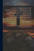A Free Inquiry Into the Miraculous Powers, Which are Supposed to Have Subsisted in the Christian Church, From the Earliest Ages Through Several.   Reason to Believe, Upon the Authority of t