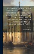 A Representation of the Injustice and Dangerous Tendency of Tolerating Slavery, or of Admitting the Least Claim of Private Property in the Persons of Men, in England. In Four Parts. (en Inglés)