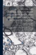 Lectures on the General Structure of the Human Body, and on the Anatomy and Functions of the Skin; Delivered Before the Royal College of Surgeons in London, in the Courses for 1823 (en Inglés)