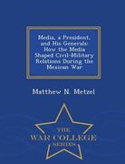 Media, a President, and His Generals: How the Media Shaped Civil-Military Relations During the Mexican War - War College Series (en Inglés)