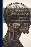 Habit and Intelligence: A Series of Essays on the Laws of Life and Mind