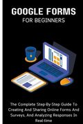 Google Forms For Beginners: The Complete Step-By-Step Guide To Creating And Sharing Online Forms And Surveys, And Analyzing Responses In Real-time (en Inglés)