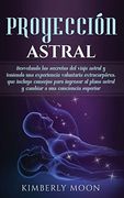 Proyección Astral: Desvelando los Secretos del Viaje Astral y Teniendo una Experiencia Voluntaria Extracorpórea, que Incluye Consejos Para Ingresar al.   A una Conciencia Superior
