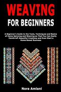 Weaving for Beginners: A Beginner'S Guide to the Tools, Techniques and Basics of Home Spinning and Weaving so That you can Easily Handcraft Beautiful Creations and Even Start a Home-Based Business 