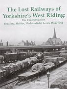 The Lost Railways of Yorkshire's West Riding: The Central Section Bradford, Halifax, Huddersfield, Leeds, Wakefield