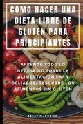 Como Hacer una Dieta Libre de Gluten Para Principiantes: Aprende Todo lo Necesario Sobre la Alimentación Para Celiacos, Descubre los Alimentos sin Gluten