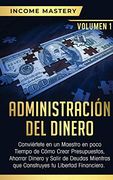 Administración del Dinero: Conviértete en un Maestro en Poco Tiempo de Cómo Crear Presupuestos, Ahorrar Dinero y Salir de Deudas Mientras que Construyes tu Libertad Financiera Volumen 1 (in Spanish)