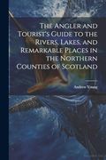 The Angler and Tourist's Guide to the Rivers, Lakes, and Remarkable Places in the Northern Counties of Scotland (en Inglés)