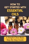 How To Get Started With Essential Oils: A Simple Clear Basic Step-By-Step Guide.
