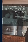 Perpetual War, the Policy of Mr. Madison: Being a Candid Examination of His Late Message to Congress, so Far as Respects the Following Topicks ... Viz (en Inglés)
