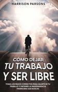 Cómo Dejar tu Trabajo y ser Libre: Toma los Pasos Correctos Para Salirte de tu Trabajo y Obtener la Independencia Financiera que Buscas