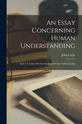 An Essay Concerning Human Understanding: And A Treatise On The Conduct Of The Understanding (en Inglés)