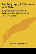 autobiography of captain w. s. cain: biographical sketches of relatives, reminiscences of 1861-1865 (1908)
