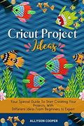 Cricut Project Ideas: Your Special Guide to Start Creating Your Projects, With Different Ideas From Beginners to Expert 