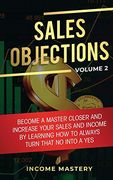 Sales Objections: Become a Master Closer and Increase Your Sales and Income by Learning how to Always Turn That no Into a yes Volume 2 