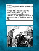 petition of the freeholders of the county of middlesex: to the honourable house of commons: preceded by the speech with which it was introduced by sir (en Inglés)
