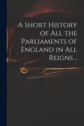 A Short History of All the Parliaments of England in All Reigns ..