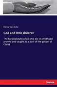God and Little Children: The Blessed State of all who die in Childhood Proved and Taught as a Part of the Gospel of Christ 