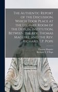 The Authentic Report of the Discussion, Which Took Place at the Lecture Room of the Dublin Institution, Between the Rev. Thomas Maguire, and the Rev. (en Inglés)