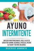 Ayuno Intermitente: Una Guía Para Principiantes Baje 2 Kilos de Grasa por Semana Desarrolle Musculo Mejore su Figura y sea mas Saludable