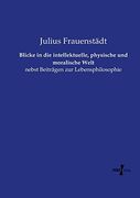 Blicke in die Intellektuelle, Physische und Moralische Welt: Nebst Beiträgen zur Lebensphilosophie (in German)