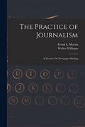The Practice of Journalism: A Treatise on Newspaper-Making (en Inglés)