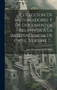 Coleccion de Historiadores y de Documentos Relativos a la Independencia de Chile, Volume 7.