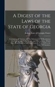 A Digest of the Laws of the State of Georgia: Containing All Statutes, and the Substance of All Resolutions of a General and Public Nature, and Now in (en Inglés)