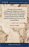 A Discourse Concerning the Unchangeable Obligations of Natural Religion, and the Truth and Certainty of the Christian Revelation. Being Eight Sermons ... St Paul, in the Year 1705 the Second Edition