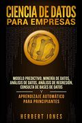 Ciencia de Datos Para Empresas: Modelo Predictivo, Minería de Datos, Análisis de Datos, Análisis de Regresión, Consulta de Bases de Datos y Aprendizaje Automático Para Principiantes