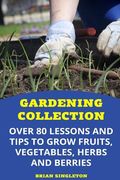 Gardening Collection: Over 80 Lessons and Tips To Grow Fruits, Vegetables, Herbs And Berries 