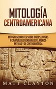 Mitología Centroamericana: Mitos Fascinantes Sobre Dioses, Diosas y Criaturas Legendarias del México Antiguo y de Centroamérica