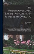 The Underdeveloped Lands in Northern & Western Ontario: Information Regarding Resources, Products and Suitability for Settlement -- Collected and. With the Sanction of the. Commissioner (en Inglés)