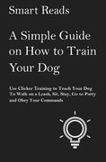 A Simple Guide on How to Train Your Dog: Use Clicker Training to Teach Your Dog to Walk on a Leash, Sit, Stay, Go to Potty and Obey Your Commands