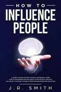 How to Influence People: A Guide to Develop Mind Control Techniques, Learn how to win Friends and Influence Other People, Discover the Secret to Defend Yourself From Brainwashing and Deception