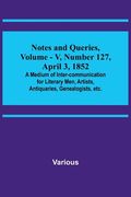 Notes and Queries, Vol. V, Number 127, April 3, 1852; A Medium of Inter-communication for Literary Men, Artists, Antiquaries, Genealogists, etc. (en Inglés)